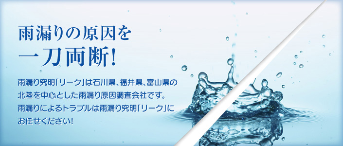 雨漏りの原因を一刀両断！雨漏り究明「リーク」は石川県、福井県、富山県の北陸を中心とした雨漏り原因調査会社です。雨漏りによるトラブルは雨漏り究明「リーク」にお任せください！